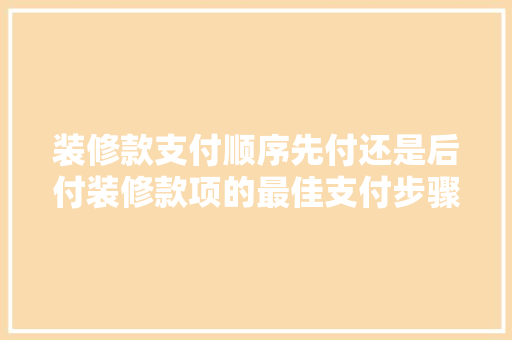 装修款支付顺序先付还是后付装修款项的最佳支付步骤