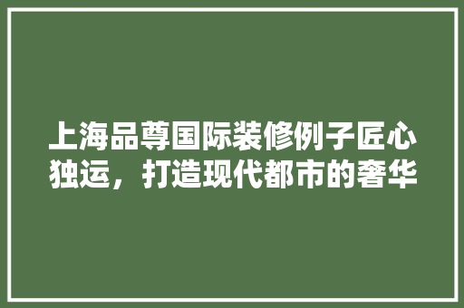 上海品尊国际装修例子匠心独运，打造现代都市的奢华典范