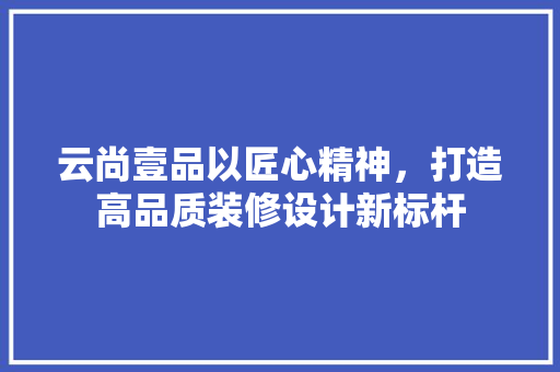 云尚壹品以匠心精神，打造高品质装修设计新标杆