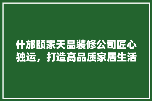 什邡颐家天品装修公司匠心独运，打造高品质家居生活