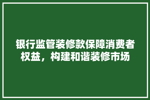 银行监管装修款保障消费者权益，构建和谐装修市场