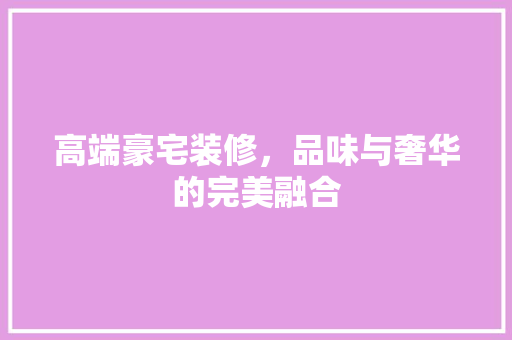 高端豪宅装修，品味与奢华的完美融合