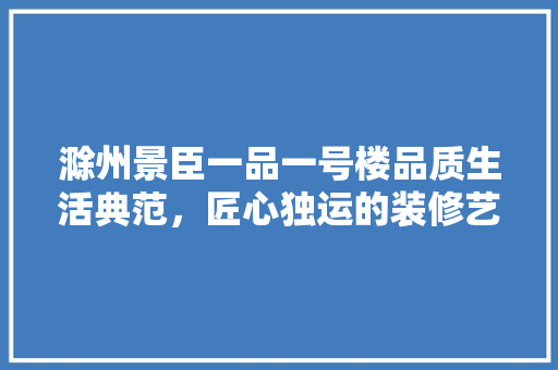 滁州景臣一品一号楼品质生活典范，匠心独运的装修艺术
