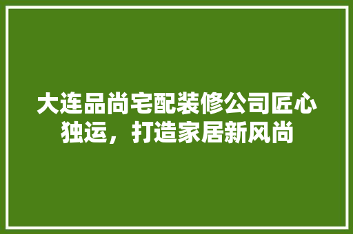 大连品尚宅配装修公司匠心独运，打造家居新风尚