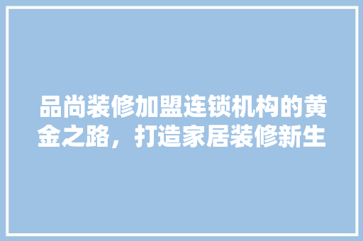 品尚装修加盟连锁机构的黄金之路，打造家居装修新生态