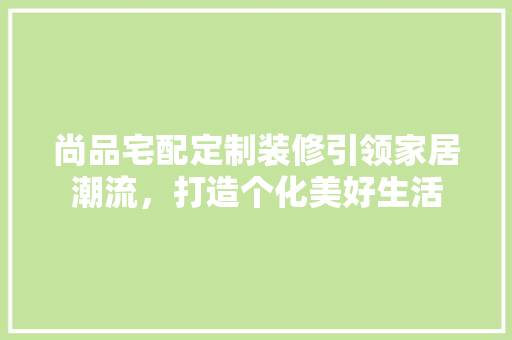 尚品宅配定制装修引领家居潮流，打造个化美好生活