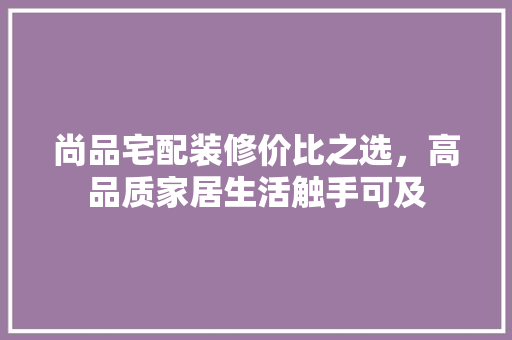 尚品宅配装修价比之选，高品质家居生活触手可及