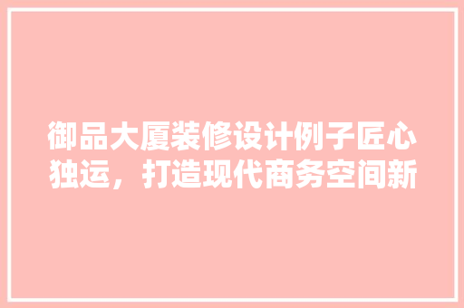 御品大厦装修设计例子匠心独运，打造现代商务空间新标杆