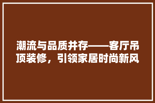 潮流与品质并存——客厅吊顶装修，引领家居时尚新风向