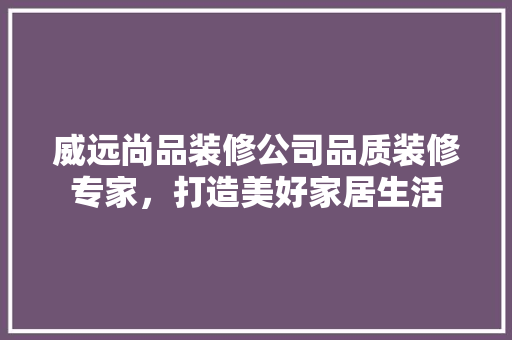 威远尚品装修公司品质装修专家，打造美好家居生活