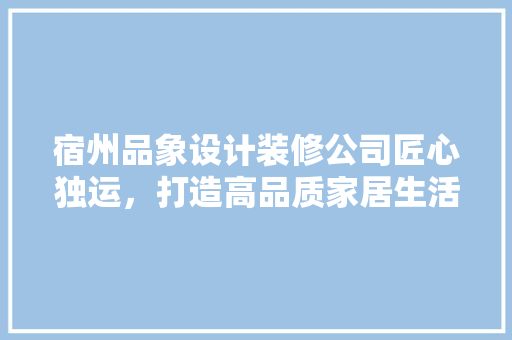 宿州品象设计装修公司匠心独运，打造高品质家居生活
