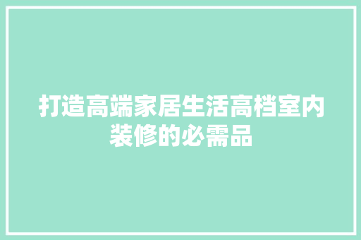 打造高端家居生活高档室内装修的必需品