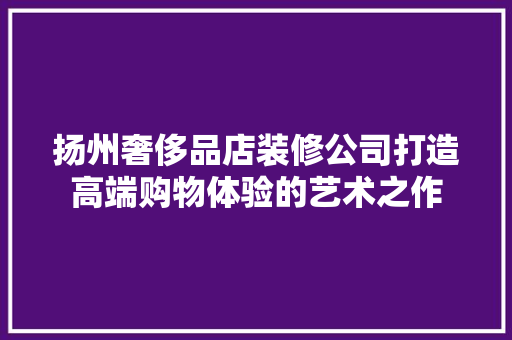 扬州奢侈品店装修公司打造高端购物体验的艺术之作