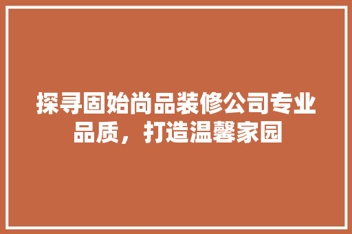探寻固始尚品装修公司专业品质，打造温馨家园