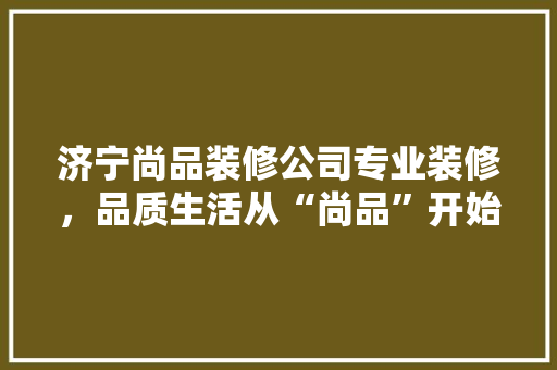 济宁尚品装修公司专业装修，品质生活从“尚品”开始