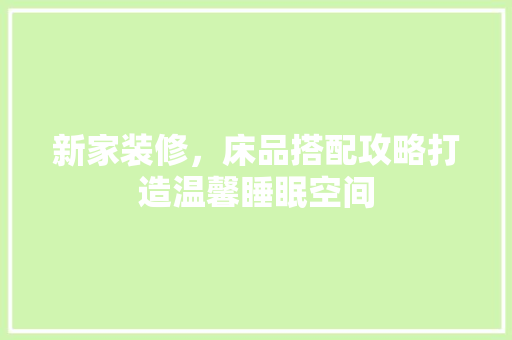 新家装修，床品搭配攻略打造温馨睡眠空间