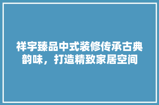 祥宇臻品中式装修传承古典韵味，打造精致家居空间