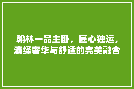 翰林一品主卧，匠心独运，演绎奢华与舒适的完美融合  第1张