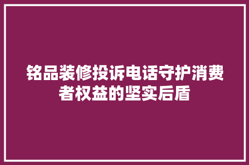 铭品装修投诉电话守护消费者权益的坚实后盾
