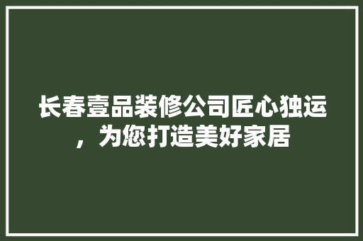 长春壹品装修公司匠心独运，为您打造美好家居
