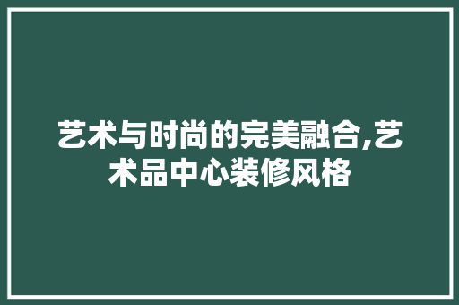 艺术与时尚的完美融合,艺术品中心装修风格