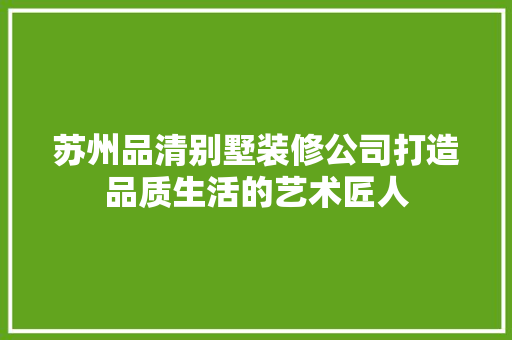 苏州品清别墅装修公司打造品质生活的艺术匠人