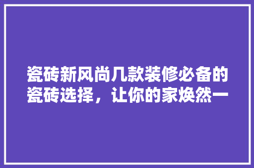 瓷砖新风尚几款装修必备的瓷砖选择，让你的家焕然一新！