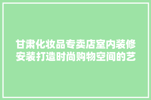 甘肃化妆品专卖店室内装修安装打造时尚购物空间的艺术之旅