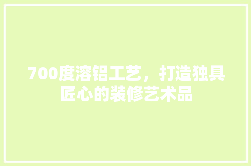 700度溶铝工艺，打造独具匠心的装修艺术品