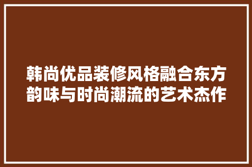 韩尚优品装修风格融合东方韵味与时尚潮流的艺术杰作