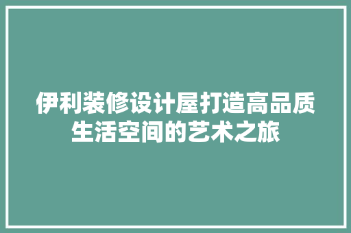 伊利装修设计屋打造高品质生活空间的艺术之旅