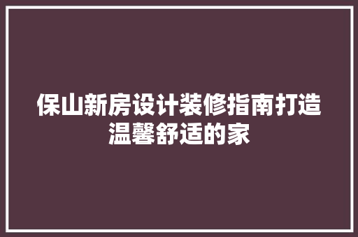 保山新房设计装修指南打造温馨舒适的家