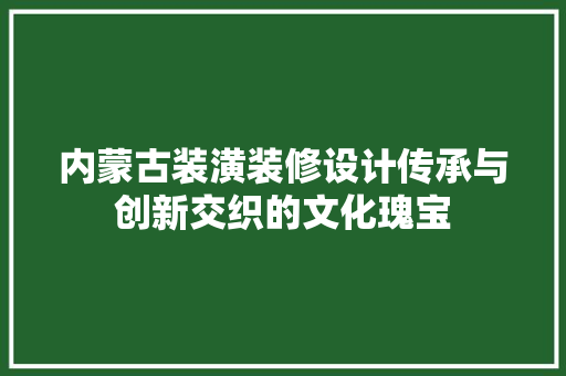 内蒙古装潢装修设计传承与创新交织的文化瑰宝