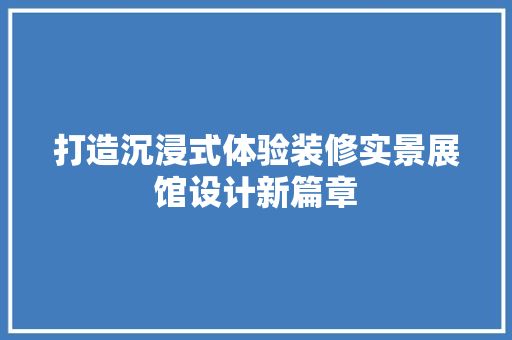 打造沉浸式体验装修实景展馆设计新篇章