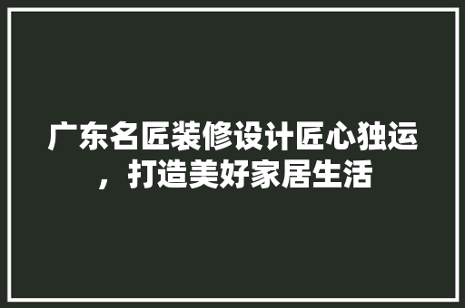 广东名匠装修设计匠心独运，打造美好家居生活