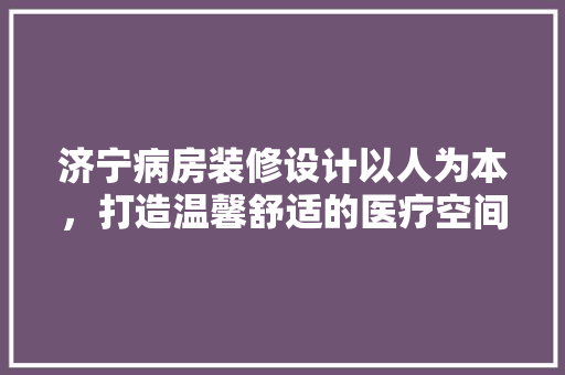 济宁病房装修设计以人为本，打造温馨舒适的医疗空间