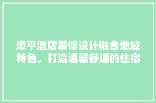漳平酒店装修设计融合地域特色，打造温馨舒适的住宿体验