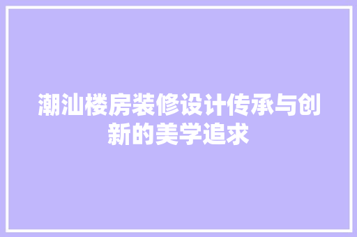 潮汕楼房装修设计传承与创新的美学追求