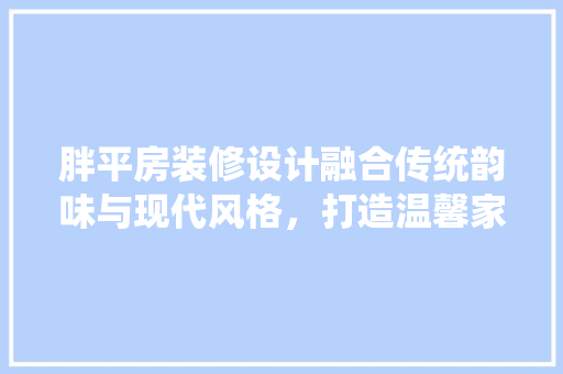 胖平房装修设计融合传统韵味与现代风格，打造温馨家园