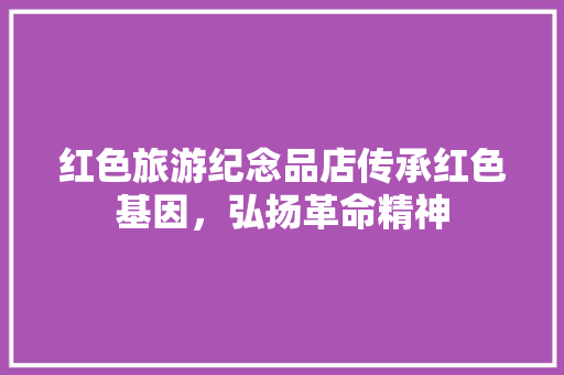 红色旅游纪念品店传承红色基因，弘扬革命精神