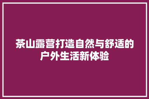 茶山露营打造自然与舒适的户外生活新体验