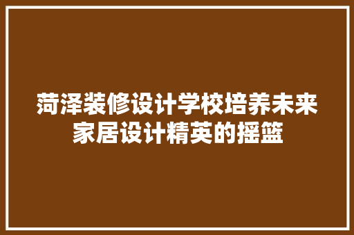 菏泽装修设计学校培养未来家居设计精英的摇篮