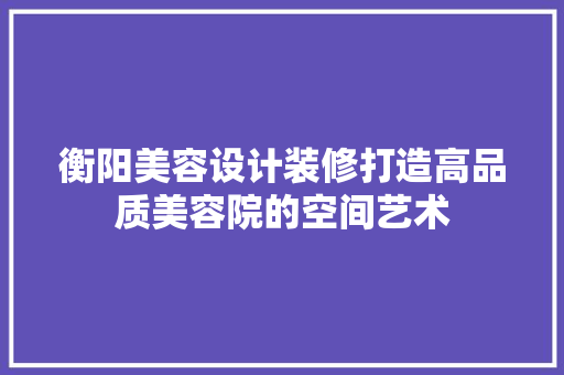 衡阳美容设计装修打造高品质美容院的空间艺术