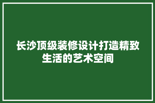 长沙顶级装修设计打造精致生活的艺术空间  第1张