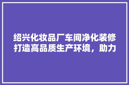 绍兴化妆品厂车间净化装修打造高品质生产环境，助力企业可持续发展