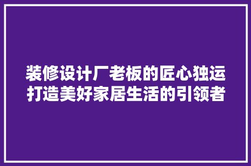 装修设计厂老板的匠心独运打造美好家居生活的引领者