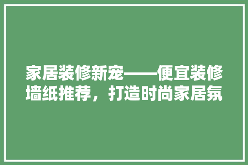 家居装修新宠——便宜装修墙纸推荐，打造时尚家居氛围