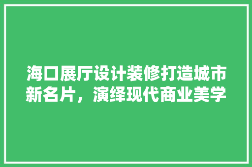 海口展厅设计装修打造城市新名片，演绎现代商业美学