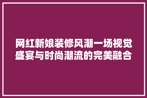 网红新娘装修风潮一场视觉盛宴与时尚潮流的完美融合