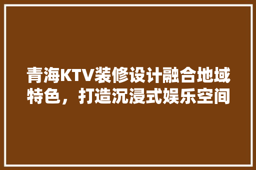 青海KTV装修设计融合地域特色，打造沉浸式娱乐空间